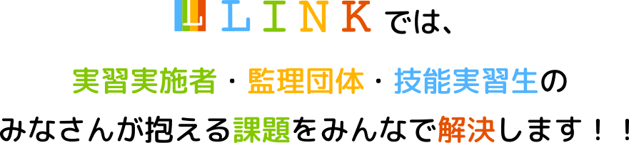 LINKでは実習実施者・監理団体・技能実習生のみなさんが抱える課題をみんなで解決します！！